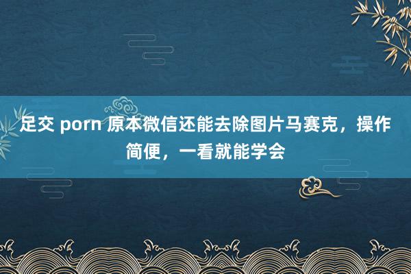 足交 porn 原本微信还能去除图片马赛克，操作简便，一看就能学会