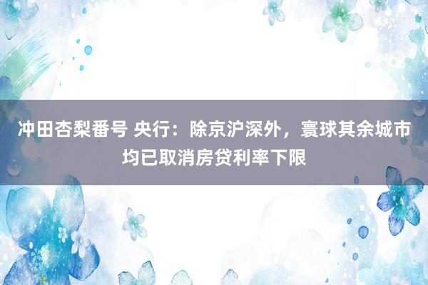 冲田杏梨番号 央行：除京沪深外，寰球其余城市均已取消房贷利率下限