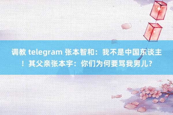 调教 telegram 张本智和：我不是中国东谈主！其父亲张本宇：你们为何要骂我男儿？