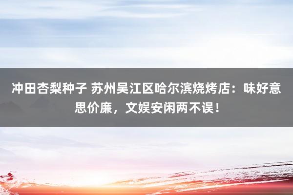 冲田杏梨种子 苏州吴江区哈尔滨烧烤店：味好意思价廉，文娱安闲两不误！