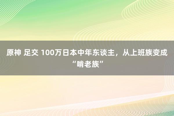 原神 足交 100万日本中年东谈主，从上班族变成“啃老族”