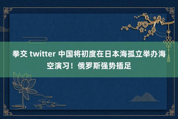 拳交 twitter 中国将初度在日本海孤立举办海空演习！俄罗斯强势插足