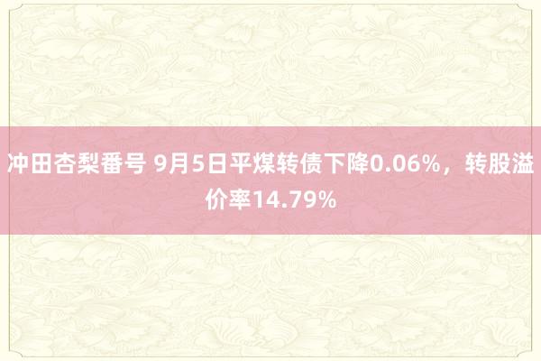 冲田杏梨番号 9月5日平煤转债下降0.06%，转股溢价率14.79%