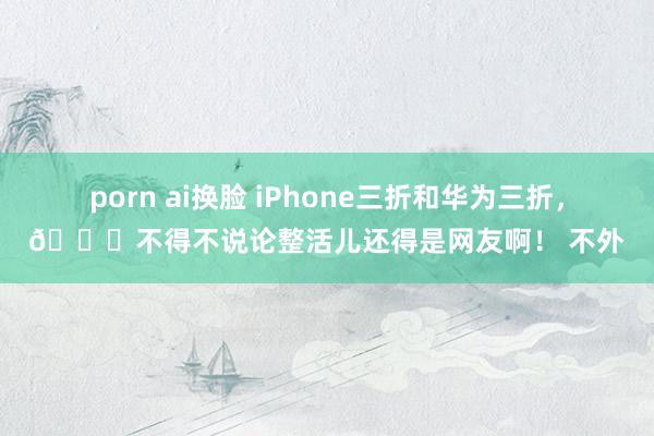 porn ai换脸 iPhone三折和华为三折，😎不得不说论整活儿还得是网友啊！ 不外