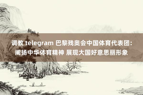 调教 telegram 巴黎残奥会中国体育代表团：阐扬中华体育精神 展现大国好意思丽形象