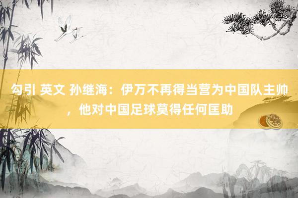 勾引 英文 孙继海：伊万不再得当营为中国队主帅，他对中国足球莫得任何匡助