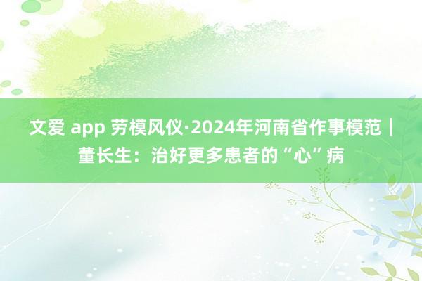 文爱 app 劳模风仪·2024年河南省作事模范｜董长生：治好更多患者的“心”病