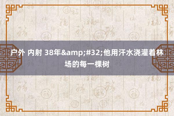 户外 内射 38年&#32;他用汗水浇灌着林场的每一棵树