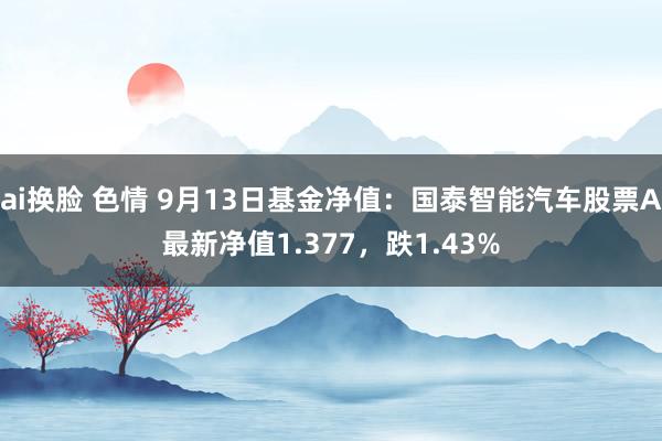 ai换脸 色情 9月13日基金净值：国泰智能汽车股票A最新净值1.377，跌1.43%