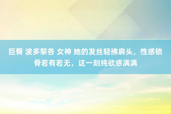 巨臀 波多黎各 女神 她的发丝轻拂肩头，性感锁骨若有若无，这一刻纯欲感满满