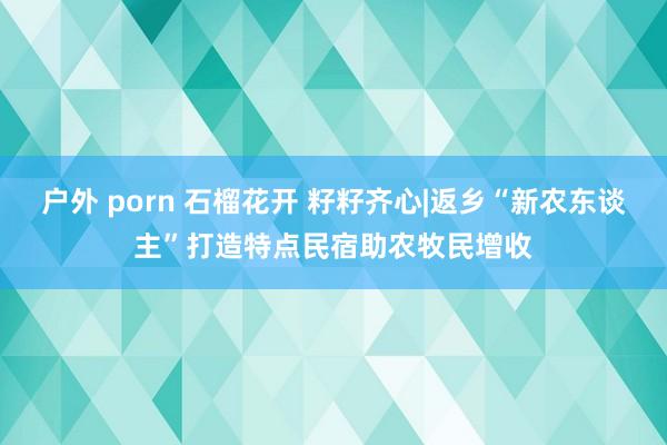 户外 porn 石榴花开 籽籽齐心|返乡“新农东谈主”打造特点民宿助农牧民增收