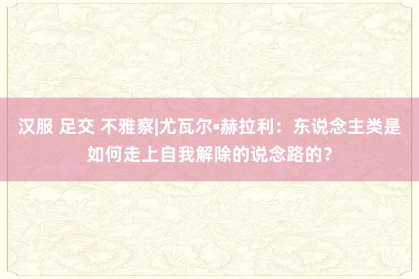 汉服 足交 不雅察|尤瓦尔•赫拉利：东说念主类是如何走上自我解除的说念路的？