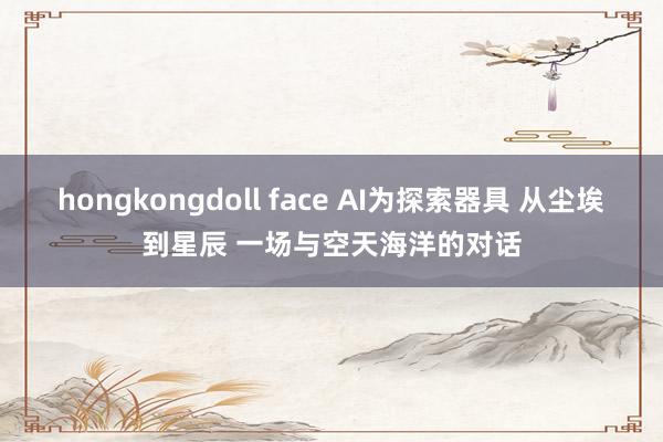 hongkongdoll face AI为探索器具 从尘埃到星辰 一场与空天海洋的对话