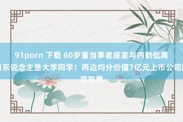 91porn 下载 60岁董当事者座宣与内助仳离，两东说念主是大学同学！两边均分价值7亿元上市公司股票