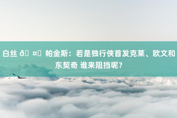 白丝 🤔帕金斯：若是独行侠首发克莱、欧文和东契奇 谁来阻挡呢？