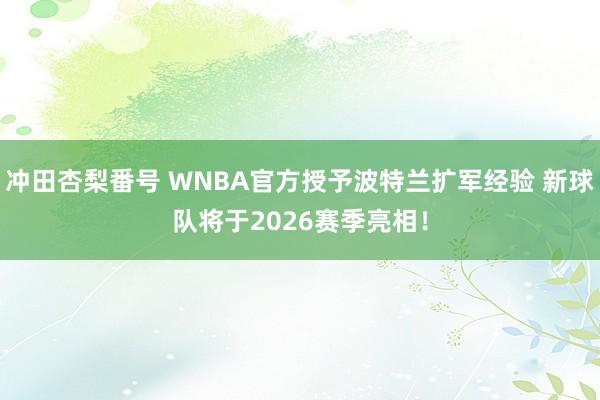 冲田杏梨番号 WNBA官方授予波特兰扩军经验 新球队将于2026赛季亮相！