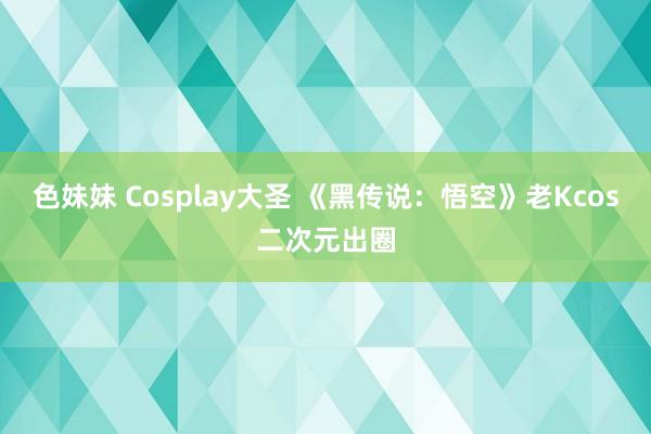 色妹妹 Cosplay大圣 《黑传说：悟空》老Kcos二次元出圈