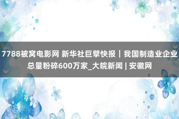 7788被窝电影网 新华社巨擘快报｜我国制造业企业总量粉碎600万家_大皖新闻 | 安徽网