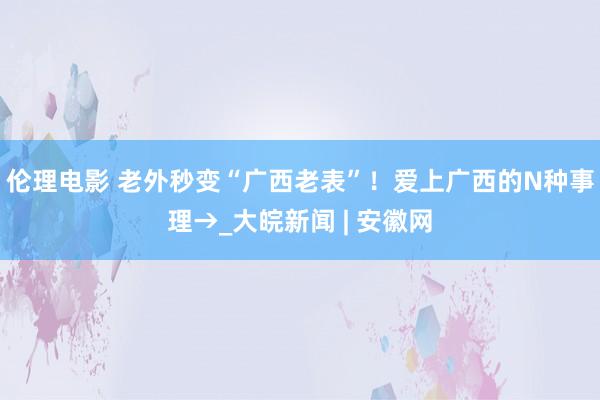 伦理电影 老外秒变“广西老表”！爱上广西的N种事理→_大皖新闻 | 安徽网