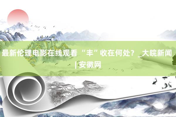 最新伦理电影在线观看 “丰”收在何处？_大皖新闻 | 安徽网