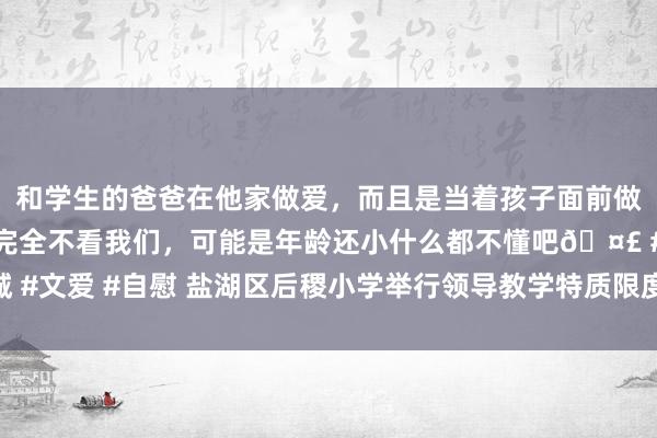 和学生的爸爸在他家做爱，而且是当着孩子面前做爱，太刺激了，孩子完全不看我们，可能是年龄还小什么都不懂吧🤣 #同城 #文爱 #自慰 盐湖区后稷小学举行领导教学特质限度展示暨新校区落成捐赠活动