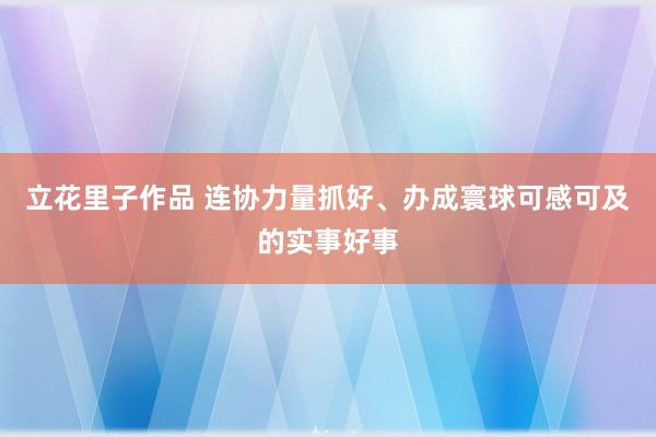 立花里子作品 连协力量抓好、办成寰球可感可及的实事好事