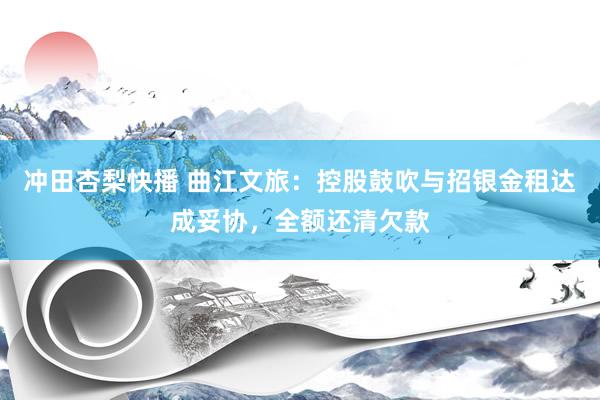 冲田杏梨快播 曲江文旅：控股鼓吹与招银金租达成妥协，全额还清欠款