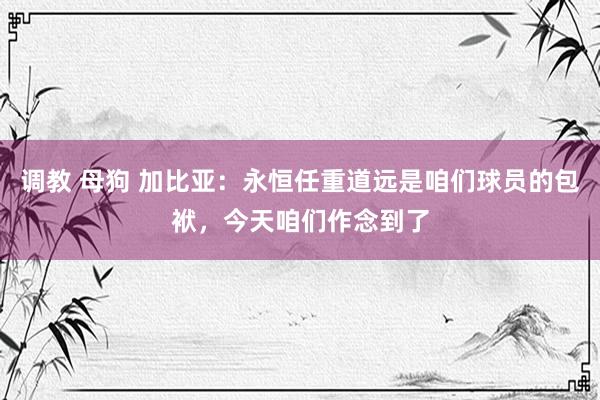 调教 母狗 加比亚：永恒任重道远是咱们球员的包袱，今天咱们作念到了