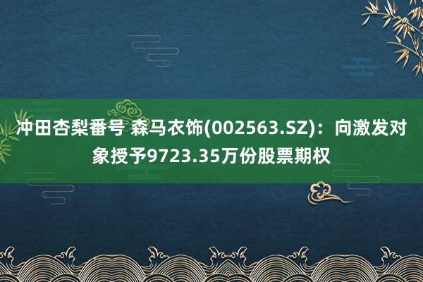 冲田杏梨番号 森马衣饰(002563.SZ)：向激发对象授予9723.35万份股票期权