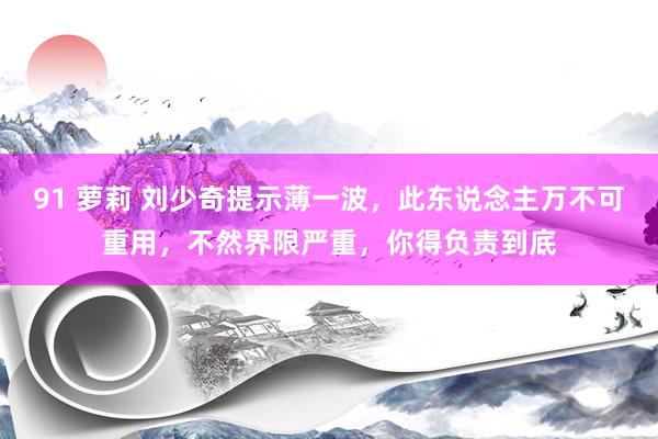 91 萝莉 刘少奇提示薄一波，此东说念主万不可重用，不然界限严重，你得负责到底