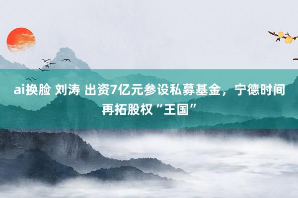 ai换脸 刘涛 出资7亿元参设私募基金，宁德时间再拓股权“王国”