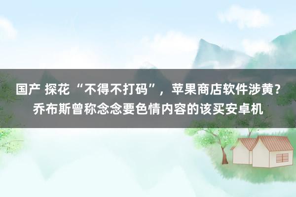 国产 探花 “不得不打码”，苹果商店软件涉黄？乔布斯曾称念念要色情内容的该买安卓机