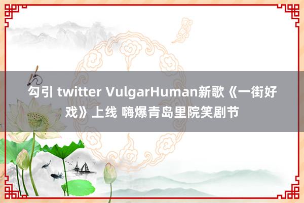 勾引 twitter VulgarHuman新歌《一街好戏》上线 嗨爆青岛里院笑剧节