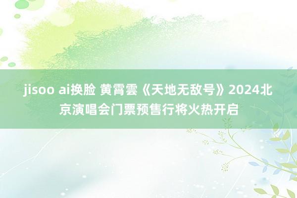 jisoo ai换脸 黄霄雲《天地无敌号》2024北京演唱会门票预售行将火热开启