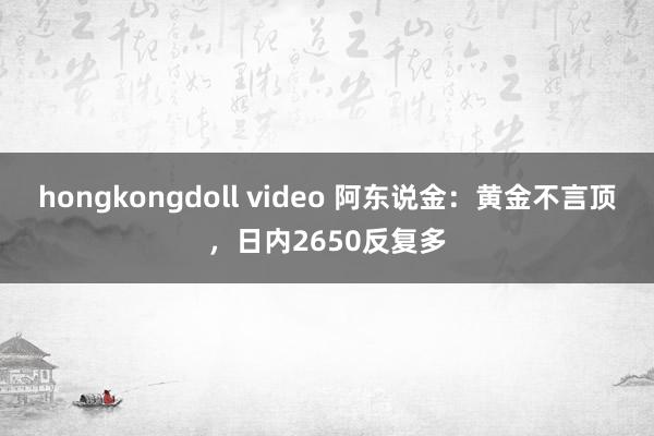 hongkongdoll video 阿东说金：黄金不言顶，日内2650反复多