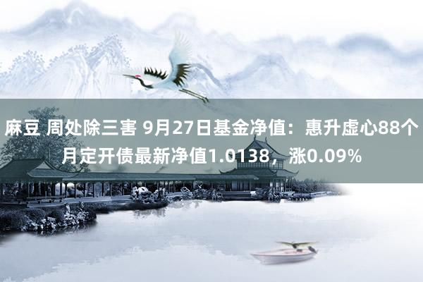 麻豆 周处除三害 9月27日基金净值：惠升虚心88个月定开债最新净值1.0138，涨0.09%