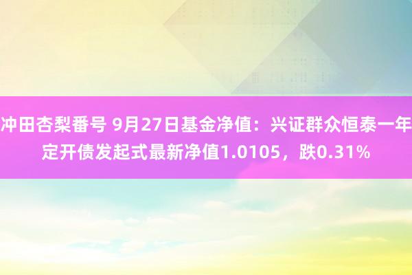 冲田杏梨番号 9月27日基金净值：兴证群众恒泰一年定开债发起式最新净值1.0105，跌0.31%