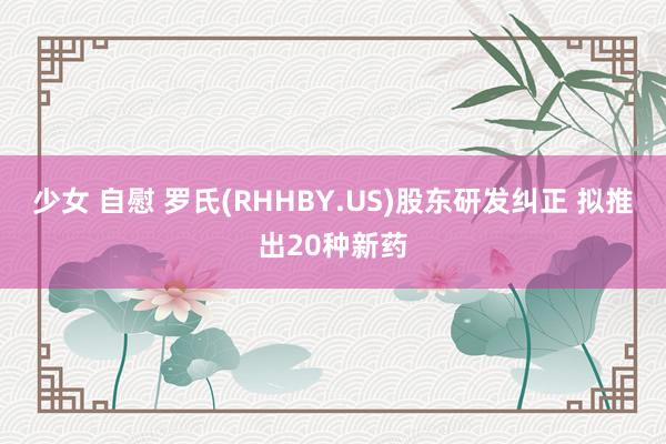 少女 自慰 罗氏(RHHBY.US)股东研发纠正 拟推出20种新药