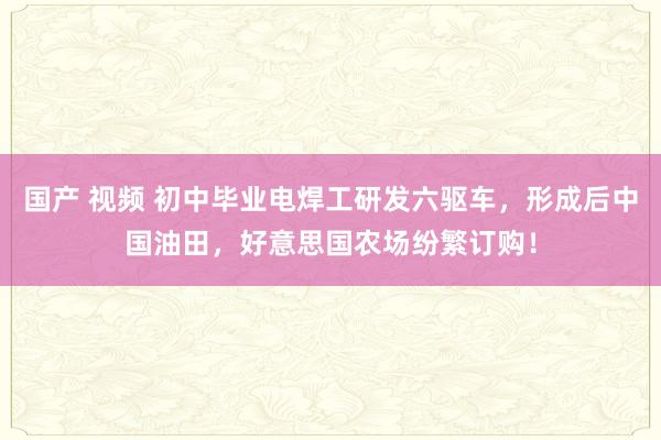 国产 视频 初中毕业电焊工研发六驱车，形成后中国油田，好意思国农场纷繁订购！