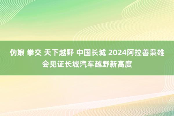 伪娘 拳交 天下越野 中国长城 2024阿拉善枭雄会见证长城汽车越野新高度