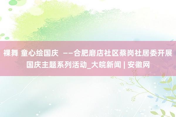 裸舞 童心绘国庆  ——合肥磨店社区蔡岗社居委开展国庆主题系列活动_大皖新闻 | 安徽网