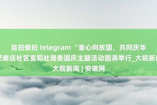 自拍偷拍 telegram “童心向故国，共同庆华诞”：合肥磨店社区富郢社居委国庆主题活动圆满举行_大皖新闻 | 安徽网