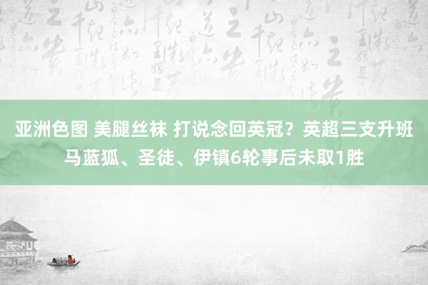 亚洲色图 美腿丝袜 打说念回英冠？英超三支升班马蓝狐、圣徒、伊镇6轮事后未取1胜