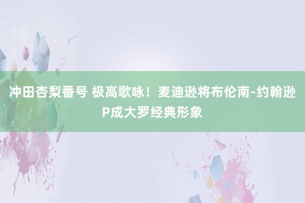 冲田杏梨番号 极高歌咏！麦迪逊将布伦南-约翰逊P成大罗经典形象