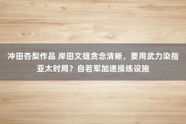 冲田杏梨作品 岸田文雄贪念清晰，要用武力染指亚太时局？自若军加速操练设施