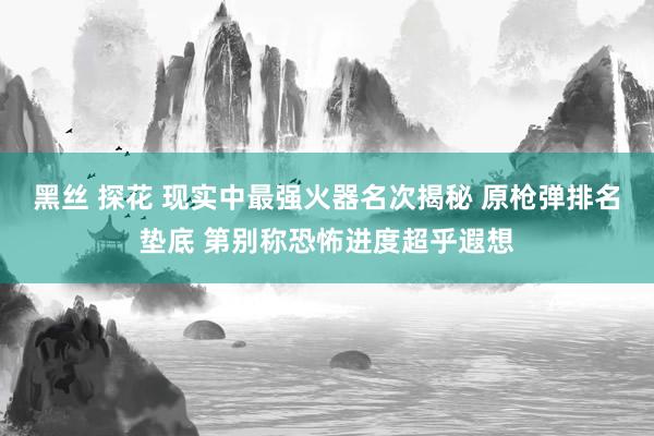 黑丝 探花 现实中最强火器名次揭秘 原枪弹排名垫底 第别称恐怖进度超乎遐想