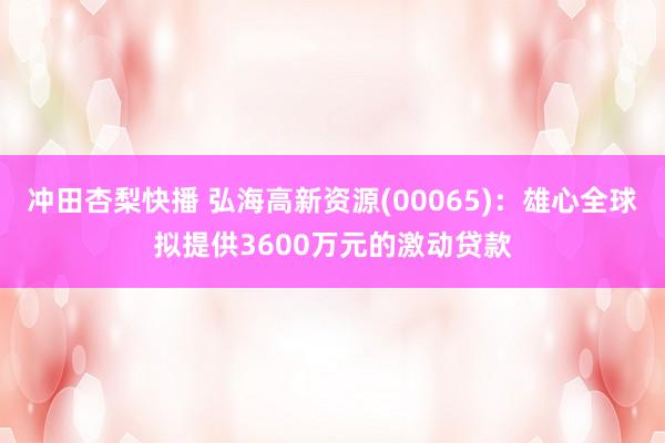 冲田杏梨快播 弘海高新资源(00065)：雄心全球拟提供3600万元的激动贷款