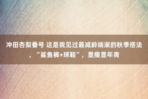 冲田杏梨番号 这是我见过最减龄端淑的秋季搭法，“鲨鱼裤+球鞋”，显瘦显年青