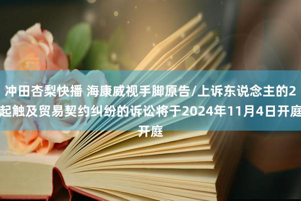 冲田杏梨快播 海康威视手脚原告/上诉东说念主的2起触及贸易契约纠纷的诉讼将于2024年11月4日开庭