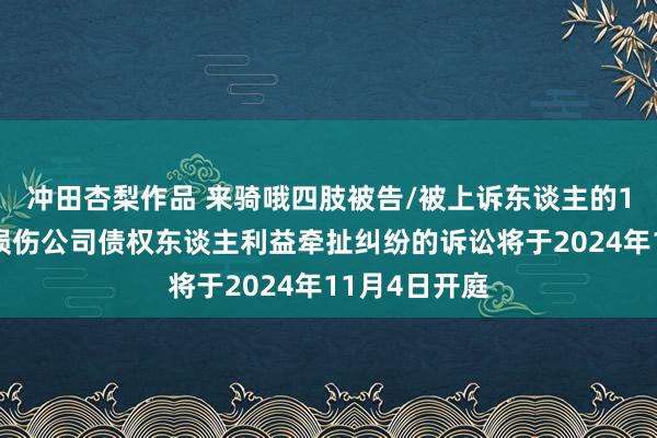 冲田杏梨作品 来骑哦四肢被告/被上诉东谈主的1起触及推动损伤公司债权东谈主利益牵扯纠纷的诉讼将于2024年11月4日开庭